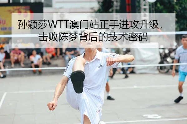 孙颖莎WTT澳门站正手进攻升级，击败陈梦背后的技术密码